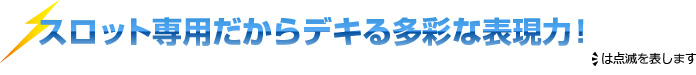 スロット専用だからデキる多彩な表現力！